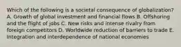 Which of the following is a societal consequence of​ globalization? A. Growth of global investment and financial flows B. Offshoring and the flight of jobs C. New risks and intense rivalry from foreign competitors D. Worldwide reduction of barriers to trade E. Integration and interdependence of national economies