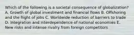 Which of the following is a societal consequence of​ globalization? A. Growth of global investment and financial flows B. Offshoring and the flight of jobs C. Worldwide reduction of barriers to trade D. Integration and interdependence of national economies E. New risks and intense rivalry from foreign competitors