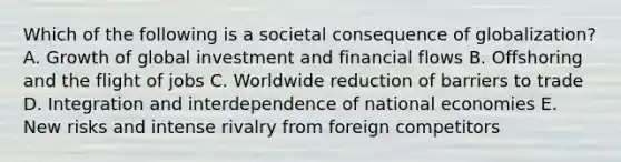 Which of the following is a societal consequence of​ globalization? A. Growth of global investment and financial flows B. Offshoring and the flight of jobs C. Worldwide reduction of barriers to trade D. Integration and interdependence of national economies E. New risks and intense rivalry from foreign competitors