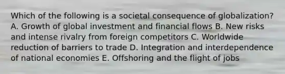 Which of the following is a societal consequence of​ globalization? A. Growth of global investment and financial flows B. New risks and intense rivalry from foreign competitors C. Worldwide reduction of barriers to trade D. Integration and interdependence of national economies E. Offshoring and the flight of jobs