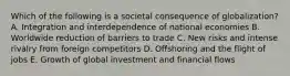 Which of the following is a societal consequence of​ globalization? A. Integration and interdependence of national economies B. Worldwide reduction of barriers to trade C. New risks and intense rivalry from foreign competitors D. Offshoring and the flight of jobs E. Growth of global investment and financial flows