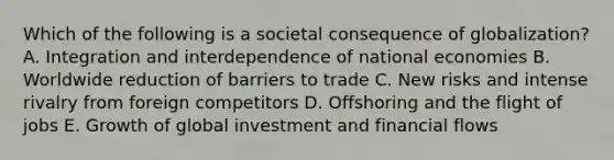 Which of the following is a societal consequence of​ globalization? A. Integration and interdependence of national economies B. Worldwide reduction of barriers to trade C. New risks and intense rivalry from foreign competitors D. Offshoring and the flight of jobs E. Growth of global investment and financial flows