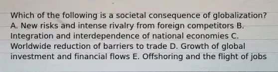 Which of the following is a societal consequence of​ globalization? A. New risks and intense rivalry from foreign competitors B. Integration and interdependence of national economies C. Worldwide reduction of barriers to trade D. Growth of global investment and financial flows E. Offshoring and the flight of jobs