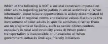 Which of the following is NOT a societal constraint imposed on older adults regarding participation in social activities? a) When information about leisure opportunities is widely disseminated b) When local or regional norms and cultural values discourage the involvement of older adults in specific activities c) When there are no programs or facilities, such as senior citizen centres, especially in rural and inner-city areas d) When public transportation is inaccessible or unavailable e) When government cutbacks limit age-friendly initiatives