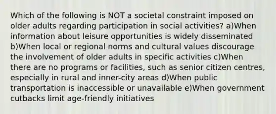 Which of the following is NOT a societal constraint imposed on older adults regarding participation in social activities? a)When information about leisure opportunities is widely disseminated b)When local or regional norms and cultural values discourage the involvement of older adults in specific activities c)When there are no programs or facilities, such as senior citizen centres, especially in rural and inner-city areas d)When public transportation is inaccessible or unavailable e)When government cutbacks limit age-friendly initiatives