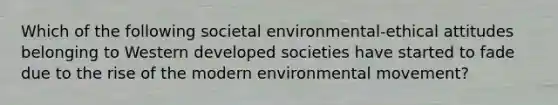 Which of the following societal environmental-ethical attitudes belonging to Western developed societies have started to fade due to the rise of the modern environmental movement?