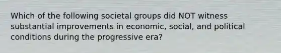 Which of the following societal groups did NOT witness substantial improvements in economic, social, and political conditions during the progressive era?