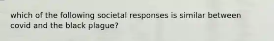 which of the following societal responses is similar between covid and the black plague?