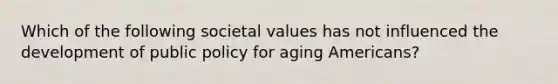 Which of the following societal values has not influenced the development of public policy for aging Americans?