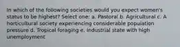 In which of the following societies would you expect women's status to be highest? Select one: a. Pastoral b. Agricultural c. A horticultural society experiencing considerable population pressure d. Tropical foraging e. Industrial state with high unemployment