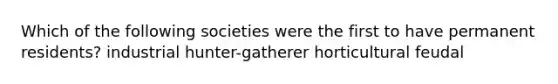 Which of the following societies were the first to have permanent residents? industrial hunter-gatherer horticultural feudal