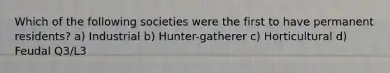 Which of the following societies were the first to have permanent residents? a) Industrial b) Hunter-gatherer c) Horticultural d) Feudal Q3/L3