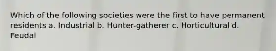 Which of the following societies were the first to have permanent residents a. Industrial b. Hunter-gatherer c. Horticultural d. Feudal