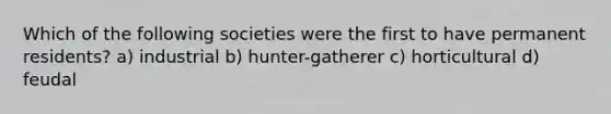 Which of the following societies were the first to have permanent residents? a) industrial b) hunter-gatherer c) horticultural d) feudal