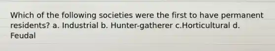 Which of the following societies were the first to have permanent residents? a. Industrial b. Hunter-gatherer c.Horticultural d. Feudal