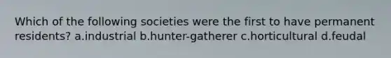 Which of the following societies were the first to have permanent residents? a.industrial b.hunter-gatherer c.horticultural d.feudal