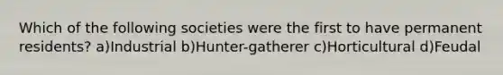 Which of the following societies were the first to have permanent residents? a)Industrial b)Hunter-gatherer c)Horticultural d)Feudal