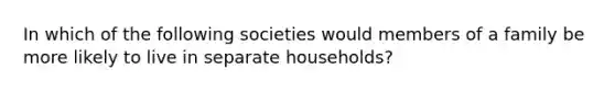 In which of the following societies would members of a family be more likely to live in separate households?