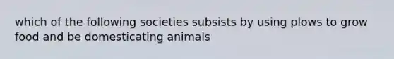 which of the following societies subsists by using plows to grow food and be domesticating animals