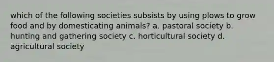 which of the following societies subsists by using plows to grow food and by domesticating animals? a. pastoral society b. hunting and gathering society c. horticultural society d. agricultural society