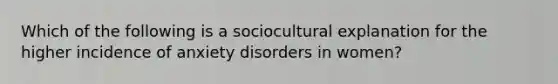 Which of the following is a sociocultural explanation for the higher incidence of anxiety disorders in women?