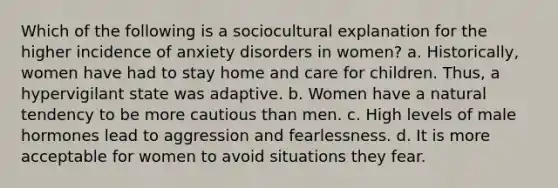 Which of the following is a sociocultural explanation for the higher incidence of <a href='https://www.questionai.com/knowledge/kO2UByG20B-anxiety-disorders' class='anchor-knowledge'>anxiety disorders</a> in women? a. Historically, women have had to stay home and care for children. Thus, a hypervigilant state was adaptive. b. Women have a natural tendency to be more cautious than men. c. High levels of male hormones lead to aggression and fearlessness. d. It is more acceptable for women to avoid situations they fear.