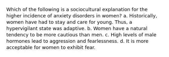 Which of the following is a sociocultural explanation for the higher incidence of anxiety disorders in women? a. Historically, women have had to stay and care for young. Thus, a hypervigilant state was adaptive. b. Women have a natural tendency to be more cautious than men. c. High levels of male hormones lead to aggression and fearlessness. d. It is more acceptable for women to exhibit fear.