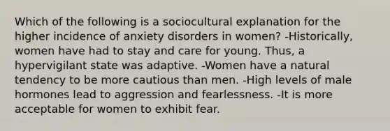 Which of the following is a sociocultural explanation for the higher incidence of anxiety disorders in women? -Historically, women have had to stay and care for young. Thus, a hypervigilant state was adaptive. -Women have a natural tendency to be more cautious than men. -High levels of male hormones lead to aggression and fearlessness. -It is more acceptable for women to exhibit fear.