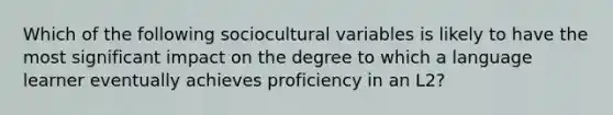 Which of the following sociocultural variables is likely to have the most significant impact on the degree to which a language learner eventually achieves proficiency in an L2?