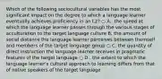 Which of the following sociocultural variables has the most significant impact on the degree to which a language learner eventually achieves proficiency in an L2? ○ A.. the speed at which the language learner passes through the various stages of acculturation to the target language culture B. the amount of social distance the language learner perceives between themself and members of the target language group ○ C. the quantity of direct instruction the language learner receives in pragmatic features of the target language ○ D . the extent to which the language learner's cultural approach to learning differs from that of native speakers of the target language