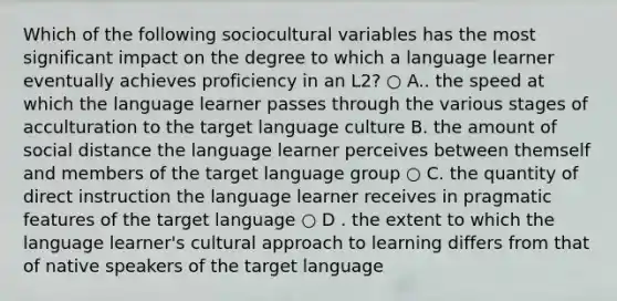 Which of the following sociocultural variables has the most significant impact on the degree to which a language learner eventually achieves proficiency in an L2? ○ A.. the speed at which the language learner passes through the various stages of acculturation to the target language culture B. the amount of social distance the language learner perceives between themself and members of the target language group ○ C. the quantity of direct instruction the language learner receives in pragmatic features of the target language ○ D . the extent to which the language learner's cultural approach to learning differs from that of native speakers of the target language