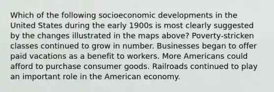 Which of the following socioeconomic developments in the United States during the early 1900s is most clearly suggested by the changes illustrated in the maps above? Poverty-stricken classes continued to grow in number. Businesses began to offer paid vacations as a benefit to workers. More Americans could afford to purchase consumer goods. Railroads continued to play an important role in the American economy.