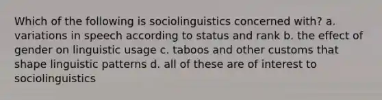 Which of the following is sociolinguistics concerned with? a. variations in speech according to status and rank b. the effect of gender on linguistic usage c. taboos and other customs that shape linguistic patterns d. all of these are of interest to sociolinguistics