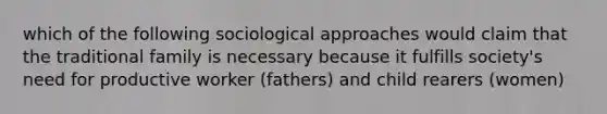 which of the following sociological approaches would claim that the traditional family is necessary because it fulfills society's need for productive worker (fathers) and child rearers (women)