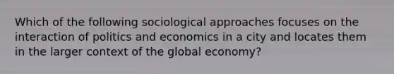 Which of the following sociological approaches focuses on the interaction of politics and economics in a city and locates them in the larger context of the global economy?