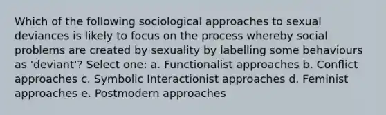 Which of the following sociological approaches to sexual deviances is likely to focus on the process whereby social problems are created by sexuality by labelling some behaviours as 'deviant'? Select one: a. Functionalist approaches b. Conflict approaches c. Symbolic Interactionist approaches d. Feminist approaches e. Postmodern approaches