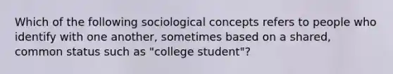 Which of the following sociological concepts refers to people who identify with one another, sometimes based on a shared, common status such as "college student"?