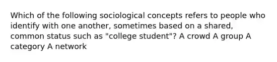 Which of the following sociological concepts refers to people who identify with one another, sometimes based on a shared, common status such as "college student"? A crowd A group A category A network