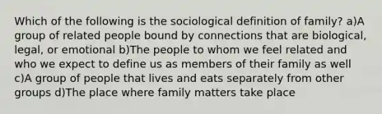 Which of the following is the sociological definition of family? a)A group of related people bound by connections that are biological, legal, or emotional b)The people to whom we feel related and who we expect to define us as members of their family as well c)A group of people that lives and eats separately from other groups d)The place where family matters take place