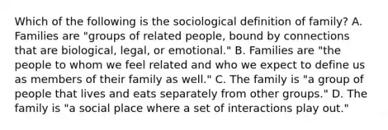 Which of the following is the sociological definition of family? A. Families are "groups of related people, bound by connections that are biological, legal, or emotional." B. Families are "the people to whom we feel related and who we expect to define us as members of their family as well." C. The family is "a group of people that lives and eats separately from other groups." D. The family is "a social place where a set of interactions play out."