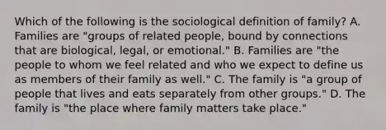 Which of the following is the sociological definition of family? A. Families are "groups of related people, bound by connections that are biological, legal, or emotional." B. Families are "the people to whom we feel related and who we expect to define us as members of their family as well." C. The family is "a group of people that lives and eats separately from other groups." D. The family is "the place where family matters take place."