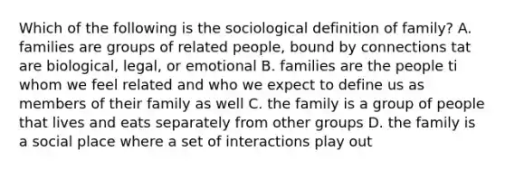 Which of the following is the sociological definition of family? A. families are groups of related people, bound by connections tat are biological, legal, or emotional B. families are the people ti whom we feel related and who we expect to define us as members of their family as well C. the family is a group of people that lives and eats separately from other groups D. the family is a social place where a set of interactions play out