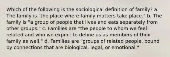 Which of the following is the sociological definition of family? a. The family is "the place where family matters take place." b. The family is "a group of people that lives and eats separately from other groups." c. Families are "the people to whom we feel related and who we expect to define us as members of their family as well." d. Families are "groups of related people, bound by connections that are biological, legal, or emotional."