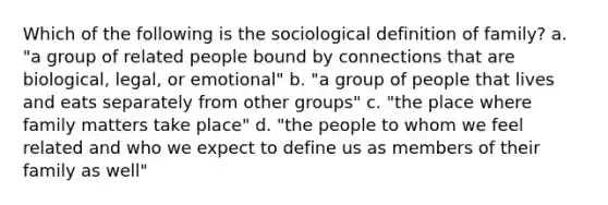 Which of the following is the sociological definition of family? a. "a group of related people bound by connections that are biological, legal, or emotional" b. "a group of people that lives and eats separately from other groups" c. "the place where family matters take place" d. "the people to whom we feel related and who we expect to define us as members of their family as well"