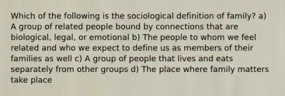 Which of the following is the sociological definition of family? a) A group of related people bound by connections that are biological, legal, or emotional b) The people to whom we feel related and who we expect to define us as members of their families as well c) A group of people that lives and eats separately from other groups d) The place where family matters take place