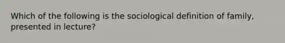 Which of the following is the sociological definition of family, presented in lecture?