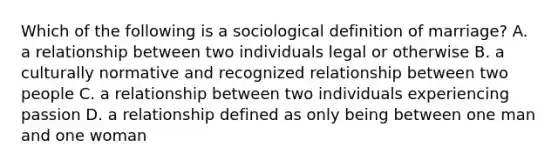 Which of the following is a sociological definition of marriage? A. a relationship between two individuals legal or otherwise B. a culturally normative and recognized relationship between two people C. a relationship between two individuals experiencing passion D. a relationship defined as only being between one man and one woman