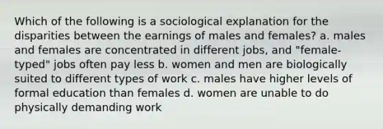 Which of the following is a sociological explanation for the disparities between the earnings of males and females? a. males and females are concentrated in different jobs, and "female-typed" jobs often pay less b. women and men are biologically suited to different types of work c. males have higher levels of formal education than females d. women are unable to do physically demanding work