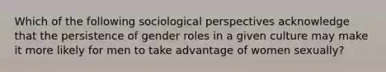 Which of the following sociological perspectives acknowledge that the persistence of gender roles in a given culture may make it more likely for men to take advantage of women sexually?