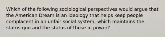 Which of the following sociological perspectives would argue that the American Dream is an ideology that helps keep people complacent in an unfair social system, which maintains the status quo and the status of those in power?